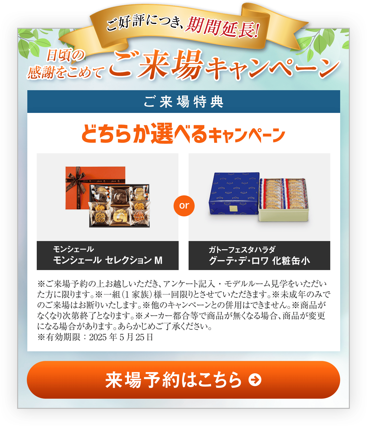 日頃の感謝をこめて来場キャンペーン｜ご来場特典｜どちらか選べるキャンペーン｜モンシェール セレクションM｜ガトーフェスタハラダグーテ・デ・ロワ 化粧缶小｜※ご来場予約の上お越しいただき、アンケート記入・モデルルーム見学をいただいた方に限ります。※一組（1家族）様一回限りとさせていただきます。※未成年のみでのご来場はお断りいたします。※他のキャンペーンとの併用はできません。※商品がなくなり次第終了となります。※メーカー都合等で商品が無くなる場合、商品が変更になる場合があります。あらかじめご了承ください。※有効期限：2025年5月25日｜来場予約はこちら